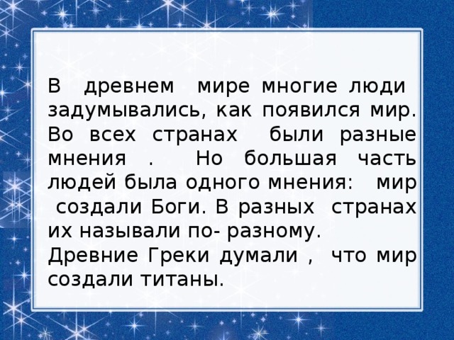 В древнем мире многие люди задумывались, как появился мир. Во всех странах были разные мнения . Но большая часть людей была одного мнения: мир создали Боги. В разных странах их называли по- разному. Древние Греки думали , что мир создали титаны. 