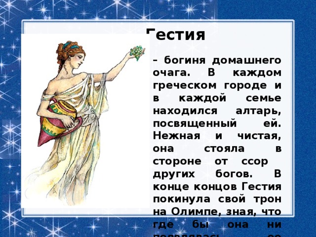 Гестия – богиня домашнего очага. В каждом греческом городе и в каждой семье находился алтарь, посвященный ей. Нежная и чистая, она стояла в стороне от ссор других богов. В конце концов Гестия покинула свой трон на Олимпе, зная, что где бы она ни появлялась, ее ожидает радушный прием. 