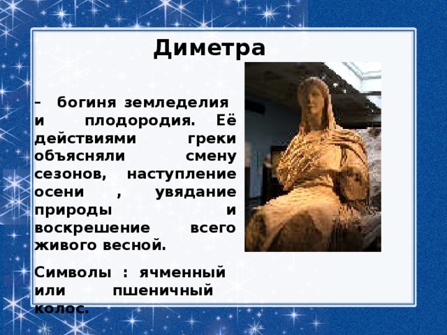 Диметра – богиня земледелия и плодородия. Её действиями греки объясняли смену сезонов, наступление осени , увядание природы и воскрешение всего живого весной. Символы : ячменный или пшеничный колос. 