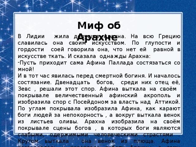 Миф об Арахне В Лидии жила девушка Арахна. На всю Грецию славилась она своим искусством. По глупости и гордости соей говорила она, что нет ей равной в искусстве ткать. И сказала однажды Арахна: Пусть приходит сама Афина Паллада состязаться со мной! И в тот час явилась перед смертной богиня. И началось состязание. Двенадцать богов, среди них отец её, Зевс , решали этот спор. Афина выткала на своём покрывале величественный афинский акрополь и изобразила спор с Посейдоном за власть над Аттикой. По углам покрывала изобразила Афина, как карают боги людей за непокорность , а вокруг выткала венок из листьев оливы. Арахна изобразила на своём покрывале сцены богов , в которых боги являются слабыми, одержимыми человеческими страстями . Кругом выткала она венок из плюща. Афина разгневалась и разорвала работу Арахны, а саму девушку превратила в паука. Не выдержав позора, девушка повесилась. 
