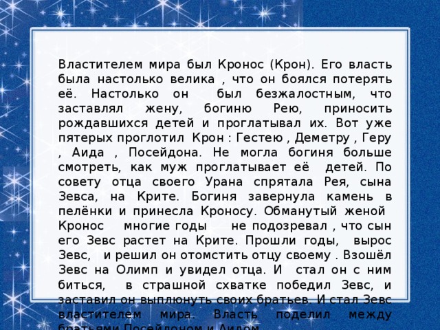 Властителем мира был Кронос (Крон). Его власть была настолько велика , что он боялся потерять её. Настолько он был безжалостным, что заставлял жену, богиню Рею, приносить рождавшихся детей и проглатывал их. Вот уже пятерых проглотил Крон : Гестею , Деметру , Геру , Аида , Посейдона. Не могла богиня больше смотреть, как муж проглатывает её детей. По совету отца своего Урана спрятала Рея, сына Зевса, на Крите. Богиня завернула камень в пелёнки и принесла Кроносу. Обманутый женой Кронос многие годы не подозревал , что сын его Зевс растет на Крите. Прошли годы, вырос Зевс, и решил он отомстить отцу своему . Взошёл Зевс на Олимп и увидел отца. И стал он с ним биться, в страшной схватке победил Зевс, и заставил он выплюнуть своих братьев. И стал Зевс властителем мира. Власть поделил между братьями Посейдоном и Аидом. 
