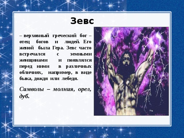 Зевс  – верховный греческий бог – отец богов и людей. Его женой была Гера. Зевс часто встречался с земными женщинами и появлялся перед ними в различных обличиях, например, в виде быка, дождя или лебедя. Символы – молния, орел, дуб. 