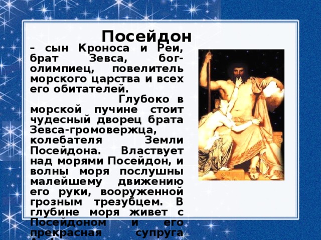 Посейдон – сын Кроноса и Реи, брат Зевса, бог-олимпиец, повелитель морского царства и всех его обитателей.  Глубоко в морской пучине стоит чудесный дворец брата Зевса-громовержца, колебателя Земли Посейдона. Властвует над морями Посейдон, и волны моря послушны малейшему движению его руки, вооруженной грозным трезубцем. В глубине моря живет с Посейдоном и его прекрасная супруга Амфитрита, дочь морского вещего старца Нере  