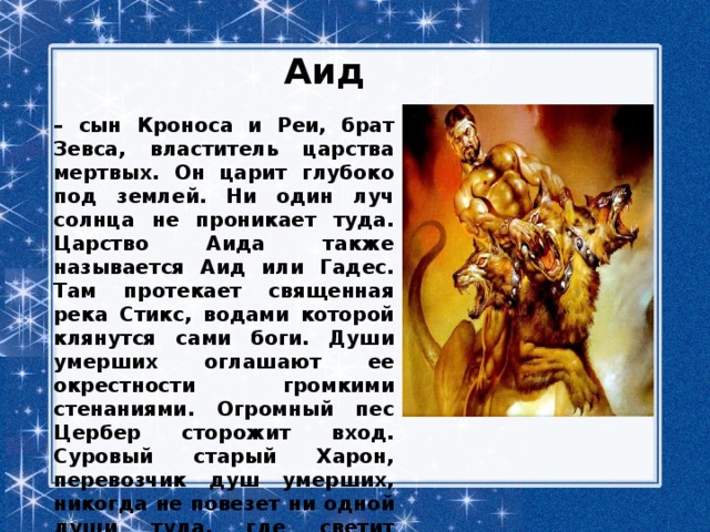 Аид – сын Кроноса и Реи, брат Зевса, властитель царства мертвых. Он царит глубоко под землей. Ни один луч солнца не проникает туда. Царство Аида также называется Аид или Гадес. Там протекает священная река Стикс, водами которой клянутся сами боги. Души умерших оглашают ее окрестности громкими стенаниями. Огромный пес Цербер сторожит вход. Суровый старый Харон, перевозчик душ умерших, никогда не повезет ни одной души туда, где светит солнце и слышится смех. 