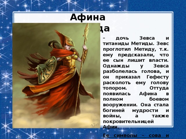 Афина Паллада – дочь Зевса и титаниды Метиды. Зевс проглотил Метиду, т.к. ему предсказали, что ее сын лишит власти. Однажды у Зевса разболелась голова, и он приказал Гефесту расколоть ему голову топором. Оттуда появилась Афина в полном боевом вооружении. Она стала богиней мудрости и войны, а также покровительницей Афин. Ее символы – сова и оливковое дерево . 