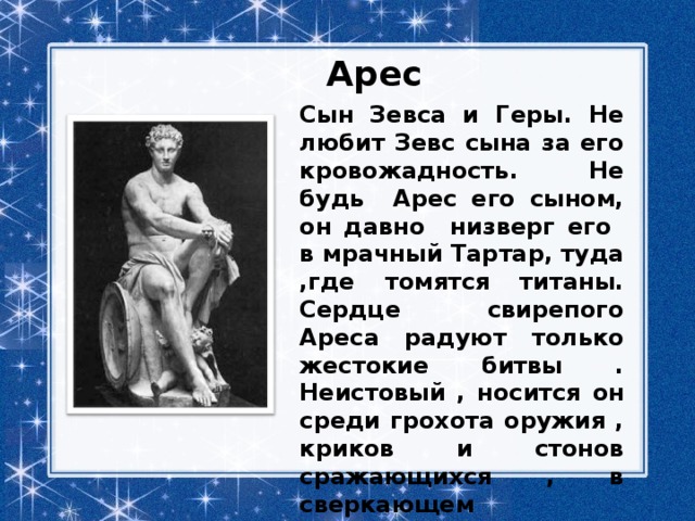 Арес Сын Зевса и Геры. Не любит Зевс сына за его кровожадность. Не будь Арес его сыном, он давно низверг его в мрачный Тартар, туда ,где томятся титаны. Сердце свирепого Ареса радуют только жестокие битвы . Неистовый , носится он среди грохота оружия , криков и стонов сражающихся , в сверкающем вооружении, с огромным щитом. 
