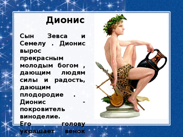 Дионис Сын Зевса и Семелу . Дионис вырос прекрасным молодым богом , дающим людям силы и радость, дающим плодородие . Дионис - покровитель виноделие. Его голову украшает венок из листьев винограда. 
