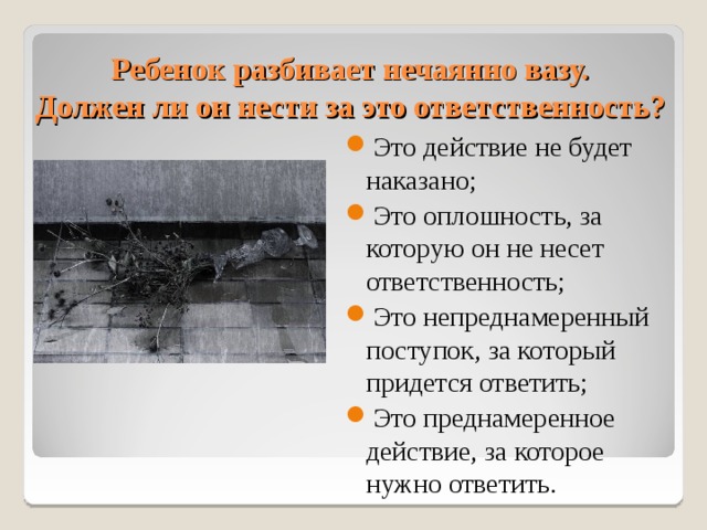Ребенок разбивает нечаянно вазу.  Должен ли он нести за это ответственность? Это действие не будет наказано; Это оплошность, за которую он не несет ответственность; Это непреднамеренный поступок, за который придется ответить; Это преднамеренное действие, за которое нужно ответить. 10 