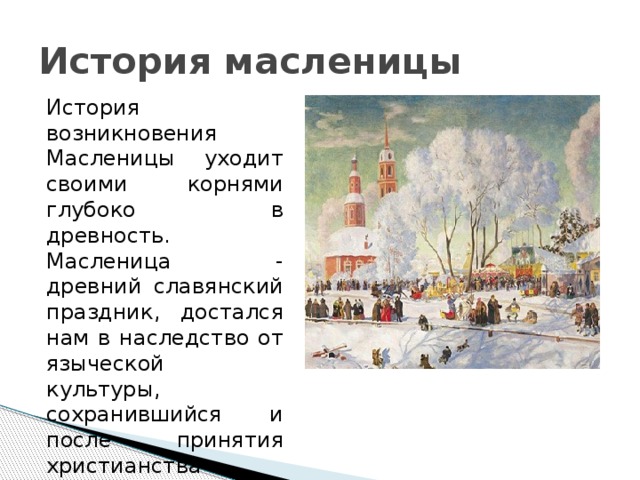 История масленицы История возникновения Масленицы уходит своими корнями глубоко в древность. Масленица - древний славянский праздник, достался нам в наследство от языческой культуры, сохранившийся и после принятия христианства 