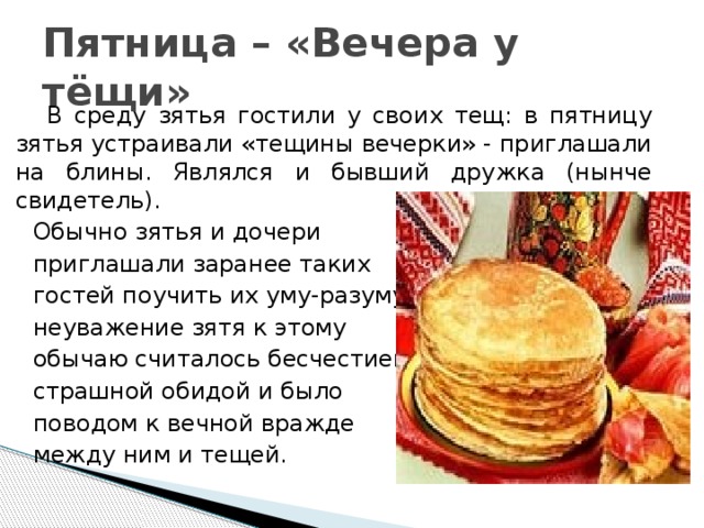 Пятница – «Вечера у тёщи»  В среду зятья гостили у своих тещ: в пятницу зятья устраивали «тещины вечерки» - приглашали на блины. Являлся и бывший дружка (нынче свидетель).  Обычно зятья и дочери  приглашали заранее таких  гостей поучить их уму-разуму:  неуважение зятя к этому  обычаю считалось бесчестием,  страшной обидой и было  поводом к вечной вражде  между ним и тещей. 