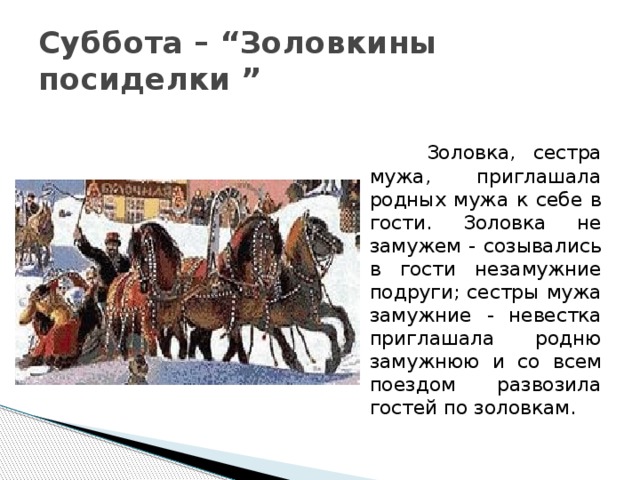 Суббота – “Золовкины посиделки ”  Золовка, сестра мужа, приглашала родных мужа к себе в гости. Золовка не замужем - созывались в гости незамужние подруги; сестры мужа замужние - невестка приглашала родню замужнюю и со всем поездом развозила гостей по золовкам. 