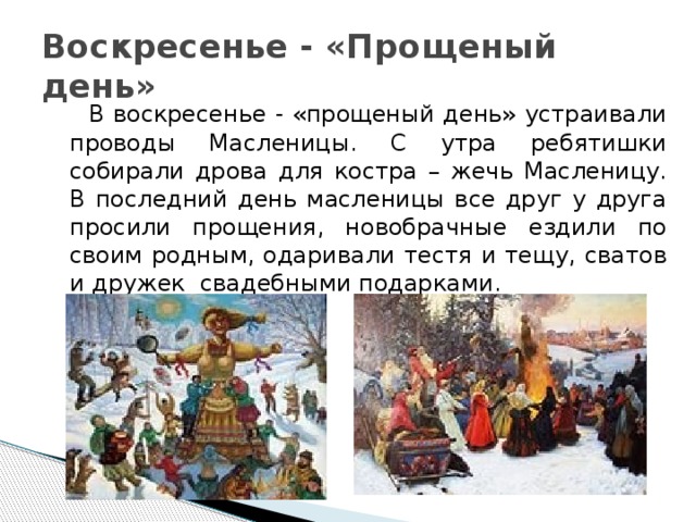 Воскресенье - «Прощеный день»  В воскресенье - «прощеный день» устраивали проводы Масленицы. С утра ребятишки собирали дрова для костра – жечь Масленицу. В последний день масленицы все друг у друга просили прощения, новобрачные ездили по своим родным, одаривали тестя и тещу, сватов и дружек свадебными подарками. 