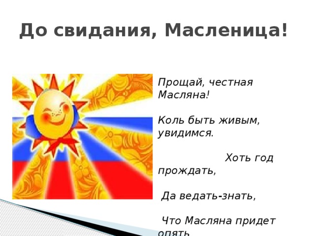 До свидания, Масленица! Прощай, честная Масляна!  Коль быть живым, увидимся.  Хоть год прождать,   Да ведать-знать,   Что Масляна придет опять ...  