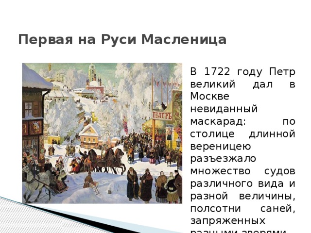 Первая на Руси Масленица В 1722 году Петр великий дал в Москве невиданный маскарад: по столице длинной вереницею разъезжало множество судов различного вида и разной величины, полсотни саней, запряженных разными зверями. 