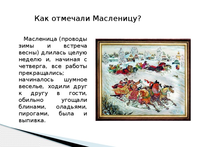 Как отмечали Масленицу?  Масленица (проводы зимы и встреча весны) длилась целую неделю и, начиная с четверга, все работы прекращались; начиналось шумное веселье, ходили друг к другу в гости, обильно угощали блинами, оладьями, пирогами, была и выпивка.      