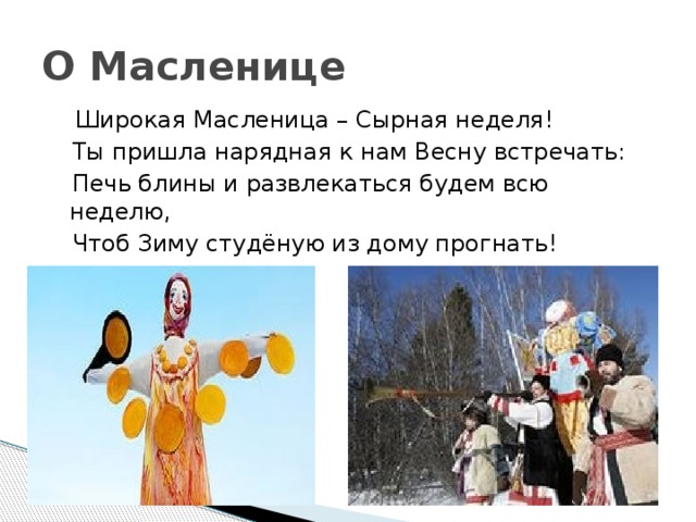О Масленице  Широкая Масленица – Сырная неделя!  Ты пришла нарядная к нам Весну встречать:  Печь блины и развлекаться будем всю неделю,  Чтоб Зиму студёную из дому прогнать! 