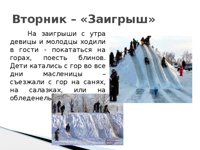 Вторник – «Заигрыш»  На заигрыши с утра девицы и молодцы ходили в гости - покататься на горах, поесть блинов. Дети катались с гор во все дни масленицы – съезжали с гор на санях, на салазках, или на обледенелых рогожах. 