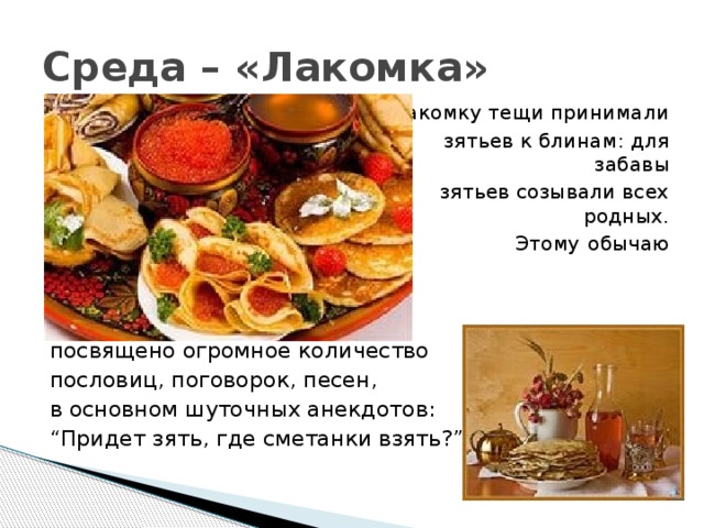 Среда – «Лакомка»  На Лакомку тещи принимали  зятьев к блинам: для забавы  зятьев созывали всех родных.  Этому обычаю посвящено посвящено огромное количество пословиц, поговорок, песен, в основном шуточных анекдотов: “ Придет зять, где сметанки взять?” 