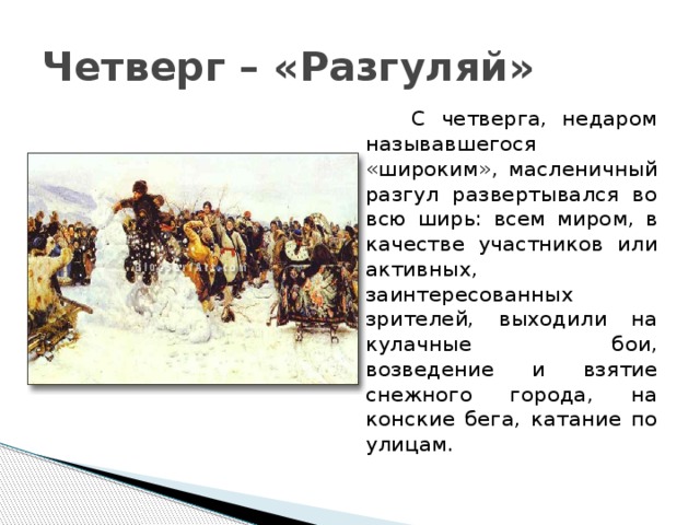 Четверг – «Разгуляй»  С четверга, недаром называвшегося «широким», масленичный разгул развертывался во всю ширь: всем миром, в качестве участников или активных, заинтересованных зрителей, выходили на кулачные бои, возведение и взятие снежного города, на конские бега, катание по улицам. 