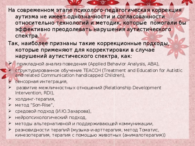 На современном этапе психолого-педагогическая коррекция аутизма не имеет однозначности и согласованности относительно технологий и методик, которые помогали бы эффективно преодолевать нарушения аутистического спектра. Так, наиболее признаны такие коррекционные подходы, которые применяют для корректировки в случае нарушений аутистического спектра, как:  прикладной анализ поведения (Applied Behavior Analysis, ABA), структурированное обучение ТЕАССН (Treatment and Education for Autistic and related Communication handicapped Children), сенсорная интеграция,  развитие межличностных отношений (Relationship Development Intervention, RDI), холдинг-терапия, метод 