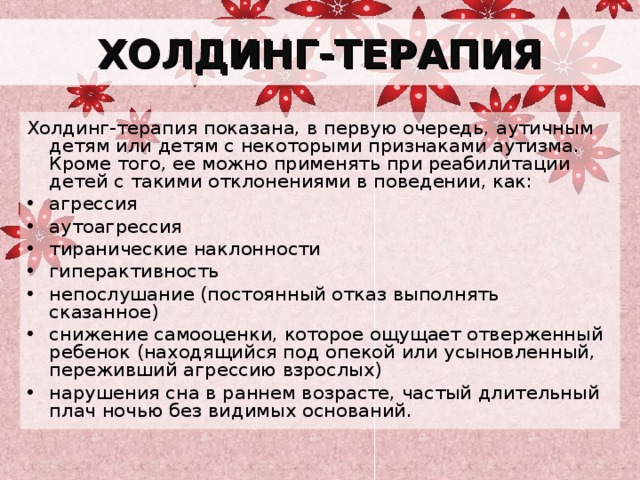 ХОЛДИНГ-ТЕРАПИЯ Холдинг-терапия показана, в первую очередь, аутичным детям или детям с некоторыми признаками аутизма. Кроме того, ее можно применять при реабилитации детей с такими отклонениями в поведении, как: агрессия аутоагрессия тиранические наклонности гиперактивность непослушание (постоянный отказ выполнять сказанное) снижение самооценки, которое ощущает отверженный ребенок (находящийся под опекой или усыновленный, переживший агрессию взрослых) нарушения сна в раннем возрасте, частый длительный плач ночью без видимых оснований. 