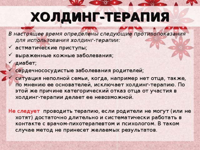 ХОЛДИНГ-ТЕРАПИЯ В настоящее время определены следующие противопоказания для использования холдинг-терапии:  астматические приступы;  выраженные кожные заболевания;  диабет;  сердечнососудистые заболевания родителей; ситуация неполной семьи, когда, например нет отца, также, по мнению ее основателей, исключает холдинг-терапию. По этой же причине категорический отказ отца от участия в холдинг-терапии делает ее невозможной.   Не следует проводить терапию, если родители не могут (или не хотят) достаточно длительно и систематически работать в контакте с врачом-пихотерапевтом и психологом. В таком случае метод не принесет желаемых результатов.    