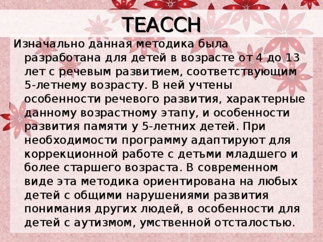 TEACCH Изначально данная методика была разработана для детей в возрасте от 4 до 13 лет с речевым развитием, соответствующим 5-летнему возрасту. В ней учтены особенности речевого развития, характерные данному возрастному этапу, и особенности развития памяти у 5-летних детей. При необходимости программу адаптируют для коррекционной работе с детьми младшего и более старшего возраста. В современном виде эта методика ориентирована на любых детей с общими нарушениями развития понимания других людей, в особенности для детей с аутизмом, умственной отсталостью. 