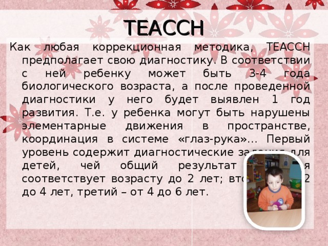 TEACCH Как любая коррекционная методика, TEACCH предполагает свою диагностику. В соответствии с ней ребенку может быть 3-4 года биологического возраста, а после проведенной диагностики у него будет выявлен 1 год развития. Т.е. у ребенка могут быть нарушены элементарные движения в пространстве, координация в системе «глаз-рука»… Первый уровень содержит диагностические задания для детей, чей общий результат развития соответствует возрасту до 2 лет; второй – от 2 до 4 лет, третий – от 4 до 6 лет.  