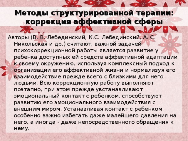 Методы структурированной терапии: коррекция аффективной сферы Авторы (В. В. Лебединский, К.С. Лебединский, А. С. Никольская и др.) считают, важной задачей психокоррекционной работы является развитие у ребенка доступных ей средств аффективной адаптации к своему окружению, используя комплексный подход к организации его аффективной жизни и нормализуя его взаимодействие прежде всего с близкими для него людьми. Всю коррекционную работу выполняют поэтапно, при этом прежде увстанавливают эмоциональный контакт с ребенком, способствуют развитию его эмоционального взаимодействия с внешним миром. Устанавливая контакт с ребенком особенно важно избегать даже малейшего давления на него, а иногда - даже непосредственного обращения к нему. 