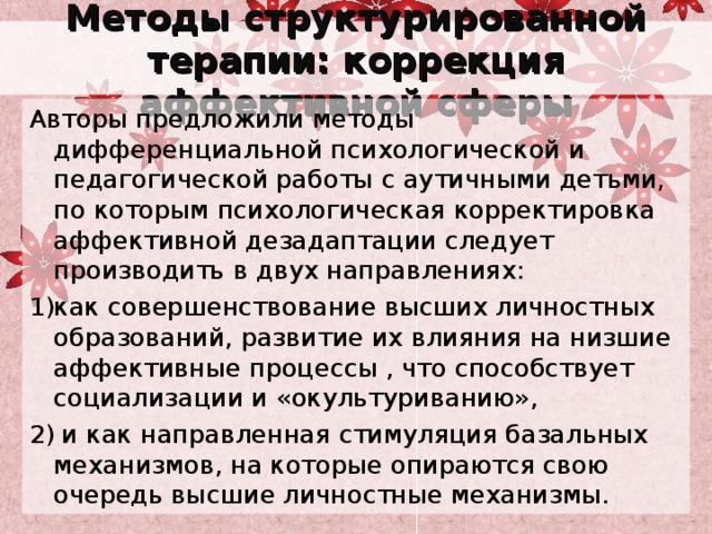 Методы структурированной терапии: коррекция аффективной сферы Авторы предложили методы дифференциальной психологической и педагогической работы с аутичными детьми, по которым психологическая корректировка аффективной дезадаптации следует производить в двух направлениях: как совершенствование высших личностных образований, развитие их влияния на низшие аффективные процессы , что способствует социализации и «окультуриванию»,  и как направленная стимуляция базальных механизмов, на которые опираются свою очередь высшие личностные механизмы. 