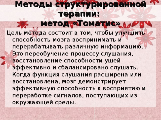 Методы структурированной терапии:  метод «Томатис» Цель метода состоит в том, чтобы улучшить способность мозга воспринимать и перерабатывать различную информацию. Это переобучение процессу слушания, восстановление способности ушей эффективно и сбалансировано слушать. Когда функция слушания расширена или восстановлена, мозг демонстрирует эффективную способность к восприятию и переработке сигналов, поступающих из окружающей среды. 