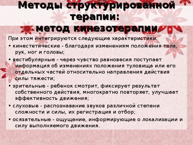 Методы структурированной терапии:  метод кинезотерапии При этом интегрируются следующие характеристики: • кинестетические - благодаря изменениям положения тела, рук, ног и головы; • вестибулярные - через чувство равновесия поступает информация об изменениях положения туловища или его отдельных частей относительно направления действия силы тяжести; • зрительные - ребенок смотрит, фиксирует результат собственного действия, многократно повторяет, улучшает эффективность движения; • слуховые - распознавание звуков различной степени сложности и силы, их регистрация и отбор; • осязательные - ощущение, информирующие о локализации и силу выполняемого движения. 