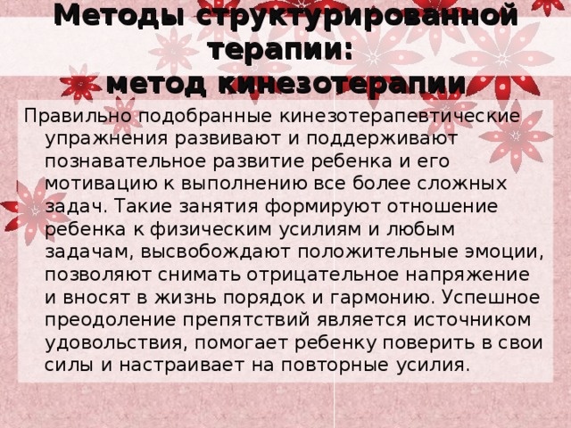 Методы структурированной терапии:  метод кинезотерапии Правильно подобранные кинезотерапевтические упражнения развивают и поддерживают познавательное развитие ребенка и его мотивацию к выполнению все более сложных задач. Такие занятия формируют отношение ребенка к физическим усилиям и любым задачам, высвобождают положительные эмоции, позволяют снимать отрицательное напряжение и вносят в жизнь порядок и гармонию. Успешное преодоление препятствий является источником удовольствия, помогает ребенку поверить в свои силы и настраивает на повторные усилия. 