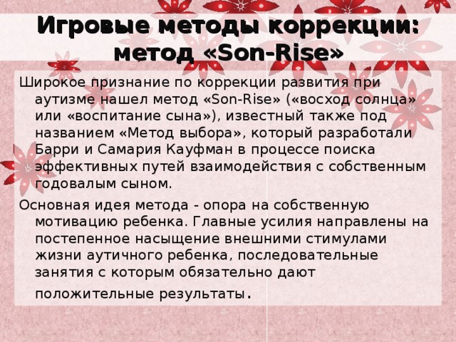 Игровые методы коррекции:  метод «Son-Rise» Широкое признание по коррекции развития при аутизме нашел метод «Son-Rise» («восход солнца» или «воспитание сына»), известный также под названием «Метод выбора», который разработали Барри и Самария Кауфман в процессе поиска эффективных путей взаимодействия с собственным годовалым сыном. Основная идея метода - опора на собственную мотивацию ребенка. Главные усилия направлены на постепенное насыщение внешними стимулами жизни аутичного ребенка, последовательные занятия с которым обязательно дают положительные результаты . 