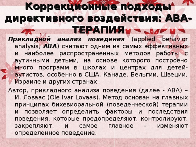Коррекционные подходы директивного воздействия: АВА-ТЕРАПИЯ Прикладной анализ поведения (applied behavior analysis, ABA ) считают одним из самых эффективных и наиболее распространенных методов работы с аутичными детьми, на основе которого построено много программ в школах и центрах для детей-аутистов, особенно в США, Канаде, Бельгии, Швеции, Израиле и других странах. Автор, прикладного анализа поведения (далее - АВА) – И. Ловаас (Ole Ivar Lovaas). Метод основан на главных принципах бихевиоральной (поведенческой) терапии и позволяет определить факторы и последствия поведения, которые предопределяют, контролируют, закрепляют, и самое главное - изменяют определенное поведение. 