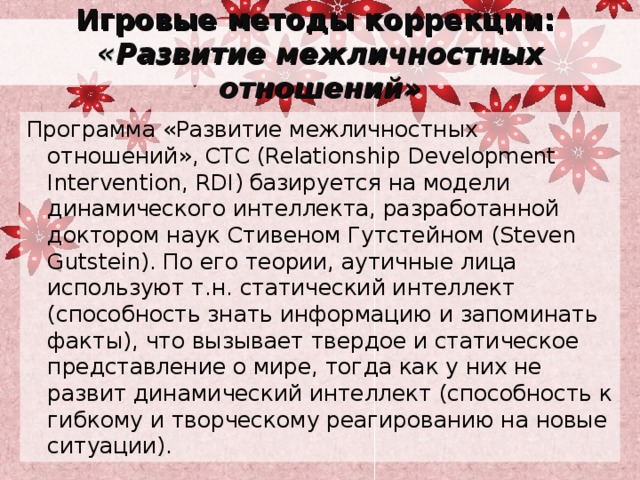 Игровые методы коррекции:  « Развитие межличностных отношений» Программа «Развитие межличностных отношений», СТС (Relationship Development Intervention, RDI) базируется на модели динамического интеллекта, разработанной доктором наук Стивеном Гутстейном (Steven Gutstein). По его теории, аутичные лица используют т.н. статический интеллект (способность знать информацию и запоминать факты), что вызывает твердое и статическое представление о мире, тогда как у них не развит динамический интеллект (способность к гибкому и творческому реагированию на новые ситуации). 