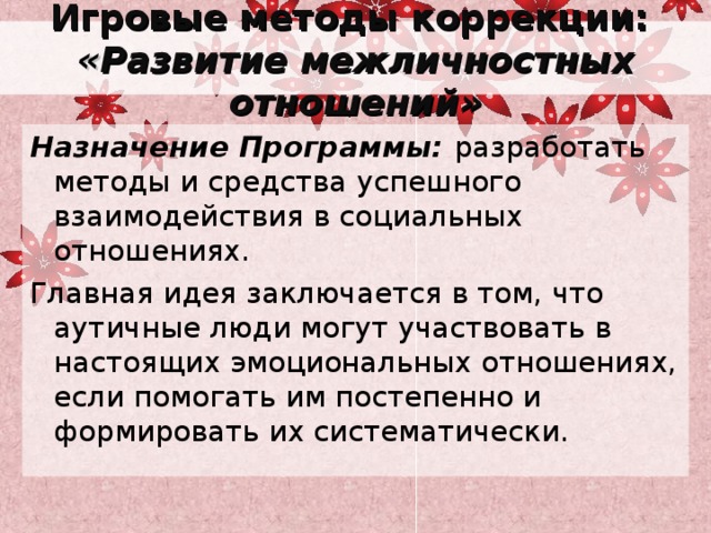 Игровые методы коррекции:  « Развитие межличностных отношений» Назначение Программы: разработать методы и средства успешного взаимодействия в социальных отношениях. Главная идея заключается в том, что аутичные люди могут участвовать в настоящих эмоциональных отношениях, если помогать им постепенно и формировать их систематически. 