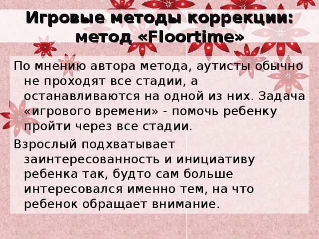 Игровые методы коррекции: метод « Floortime » По мнению автора метода, аутисты обычно не проходят все стадии, а останавливаются на одной из них. Задача «игрового времени» - помочь ребенку пройти через все стадии. Взрослый подхватывает заинтересованность и инициативу ребенка так, будто сам больше интересовался именно тем, на что ребенок обращает внимание. 