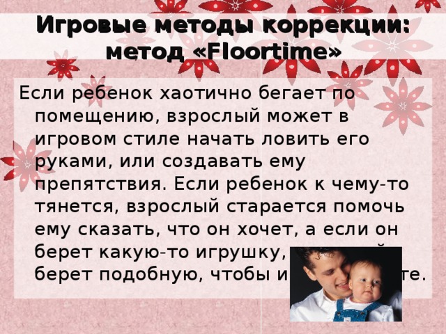Игровые методы коррекции: метод « Floortime » Если ребенок хаотично бегает по помещению, взрослый может в игровом стиле начать ловить его руками, или создавать ему препятствия. Если ребенок к чему-то тянется, взрослый старается помочь ему сказать, что он хочет, а если он берет какую-то игрушку, взрослый берет подобную, чтобы играть вместе. 