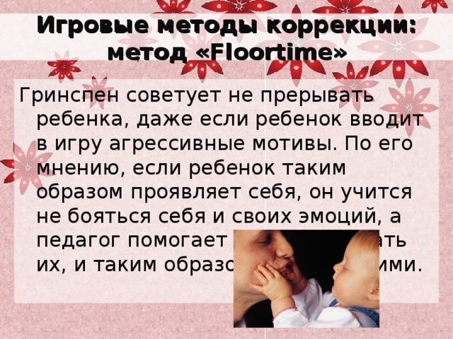 Игровые методы коррекции: метод « Floortime » Гринспен советует не прерывать ребенка, даже если ребенок вводит в игру агрессивные мотивы. По его мнению, если ребенок таким образом проявляет себя, он учится не бояться себя и своих эмоций, а педагог помогает ему обыгрывать их, и таким образом управлять ими. 