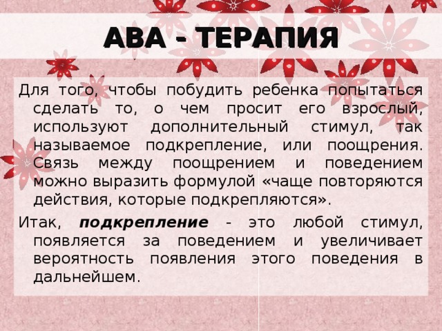 АВА - ТЕРАПИЯ Для того, чтобы побудить ребенка попытаться сделать то, о чем просит его взрослый, используют дополнительный стимул, так называемое подкрепление, или поощрения. Связь между поощрением и поведением можно выразить формулой «чаще повторяются действия, которые подкрепляются». Итак, подкрепление - это любой стимул, появляется за поведением и увеличивает вероятность появления этого поведения в дальнейшем. 