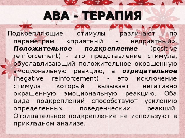 АВА - ТЕРАПИЯ Подкрепляющие стимулы различают по параметрам «приятный – неприятный». Положительное подкрепление (positive reinforcement) - это представление стимула, обуславливающий положительное окрашенную эмоциональную реакцию, а отрицательное (negative reinforcement) - это исключение стимула, который вызывает негативно окрашенную эмоциональную реакцию. Оба вида подкреплений способствуют усилению определенных поведенческих реакций. Отрицательное подкрепление не используют в прикладном анализе. 