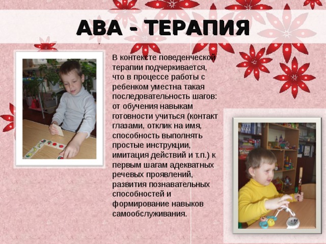 АВА - ТЕРАПИЯ В контексте поведенческой терапии подчеркивается, что в процессе работы с ребенком уместна такая последовательность шагов: от обучения навыкам готовности учиться (контакт глазами, отклик на имя, способность выполнять простые инструкции, имитация действий и т.п.) к первым шагам адекватных речевых проявлений, развития познавательных способностей и формирование навыков самообслуживания. 