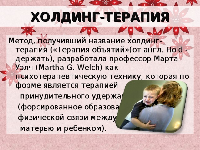 ХОЛДИНГ-ТЕРАПИЯ Метод, получивший название холдинг-терапия («Терапия объятий»(от англ. Hold - держать), разработала профессор Марта Уэлч (Martha G. Welch) как психотерапевтическую технику, которая по форме является терапией  принудительного удержания  (форсированное образование  физической связи между  матерью и ребенком). 