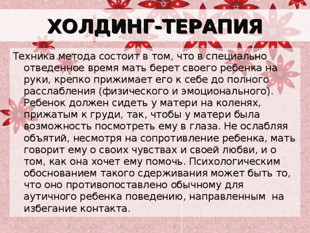ХОЛДИНГ-ТЕРАПИЯ Техника метода состоит в том, что в специально отведенное время мать берет своего ребенка на руки, крепко прижимает его к себе до полного расслабления (физического и эмоционального). Ребенок должен сидеть у матери на коленях, прижатым к груди, так, чтобы у матери была возможность посмотреть ему в глаза. Не ослабляя объятий, несмотря на сопротивление ребенка, мать говорит ему о своих чувствах и своей любви, и о том, как она хочет ему помочь. Психологическим обоснованием такого сдерживания может быть то, что оно противопоставлено обычному для аутичного ребенка поведению, направленным на избегание контакта. 