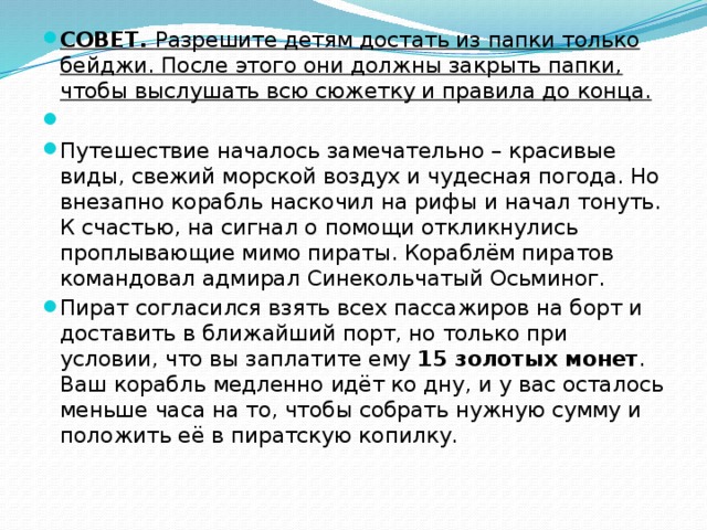 СОВЕТ. Разрешите детям достать из папки только бейджи. После этого они должны закрыть папки, чтобы выслушать всю сюжетку и правила до конца.   Путешествие началось замечательно – красивые виды, свежий морской воздух и чудесная погода. Но внезапно корабль наскочил на рифы и начал тонуть. К счастью, на сигнал о помощи откликнулись проплывающие мимо пираты. Кораблём пиратов командовал адмирал Синекольчатый Осьминог. Пират согласился взять всех пассажиров на борт и доставить в ближайший порт, но только при условии, что вы заплатите ему 15 золотых монет . Ваш корабль медленно идёт ко дну, и у вас осталось меньше часа на то, чтобы собрать нужную сумму и положить её в пиратскую копилку. 