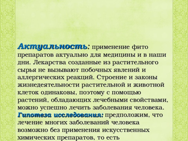 Актуальность : применение фито препаратов актуально для медицины и в наши дни. Лекарства созданные из растительного сырья не вызывают побочных явлений и аллергических реакций. Строение и законы жизнедеятельности растительной и животной клеток одинаковы, поэтому с помощью растений, обладающих лечебными свойствами, можно успешно лечить заболевания человека. Гипотеза исследования: предположим, что лечение многих заболеваний человека возможно без применения искусственных химических препаратов, то есть лекарственными препаратами, произрастающими рядом с нами. 