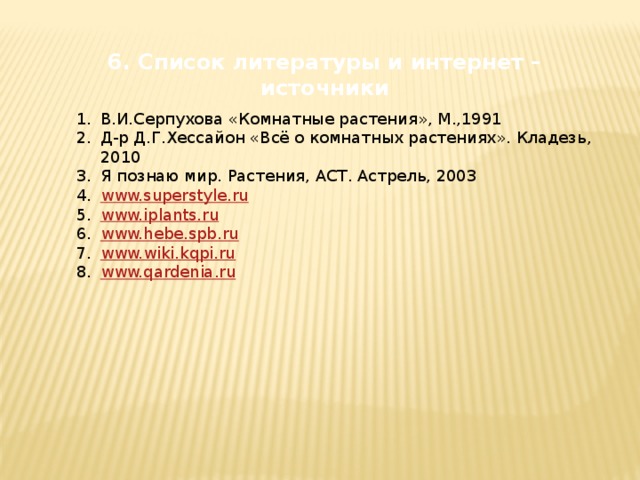 6. Список литературы и интернет – источники  В.И.Серпухова «Комнатные растения», М.,1991 Д-р Д.Г.Хессайон «Всё о комнатных растениях». Кладезь, 2010 Я познаю мир. Растения, АСТ. Астрель, 2003 www.superstyle.ru www.iplants.ru www.hebe.spb.ru www.wiki.kqpi.ru www.qardenia.ru 