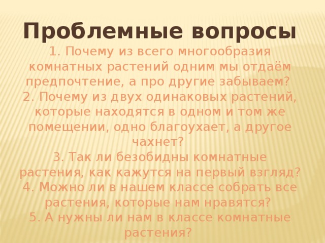 Проблемные вопросы 1. Почему из всего многообразия комнатных растений одним мы отдаём предпочтение, а про другие забываем? 2. Почему из двух одинаковых растений, которые находятся в одном и том же помещении, одно благоухает, а другое чахнет? 3. Так ли безобидны комнатные растения, как кажутся на первый взгляд? 4. Можно ли в нашем классе собрать все растения, которые нам нравятся? 5. А нужны ли нам в классе комнатные растения? 