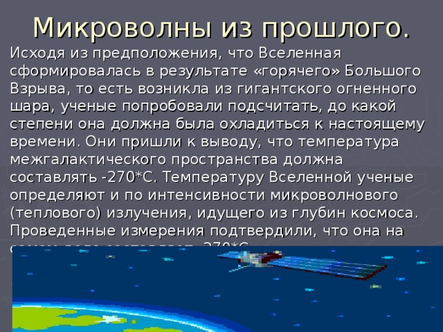 Микроволны из прошлого. Исходя из предположения, что Вселенная сформировалась в результате «горячего» Большого Взрыва, то есть возникла из гигантского огненного шара, ученые попробовали подсчитать, до какой степени она должна была охладиться к настоящему времени. Они пришли к выводу, что температура межгалактического пространства должна составлять -270*С. Температуру Вселенной ученые определяют и по интенсивности микроволнового (теплового) излучения, идущего из глубин космоса. Проведенные измерения подтвердили, что она на самом деле составляет -270*С 